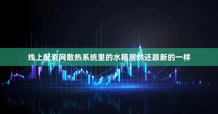 线上配资网散热系统里的水箱居然还跟新的一样