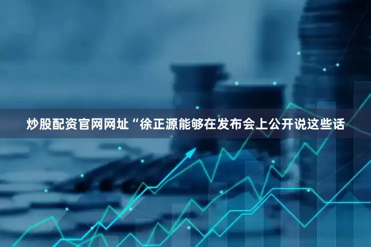 炒股配资官网网址“徐正源能够在发布会上公开说这些话
