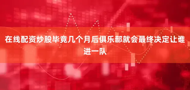 在线配资炒股毕竟几个月后俱乐部就会最终决定让谁进一队