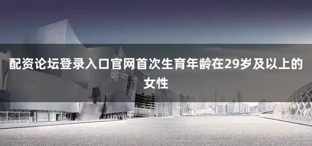 配资论坛登录入口官网首次生育年龄在29岁及以上的女性