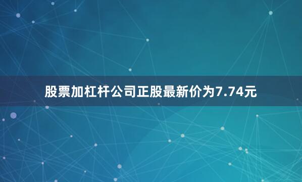 股票加杠杆公司正股最新价为7.74元