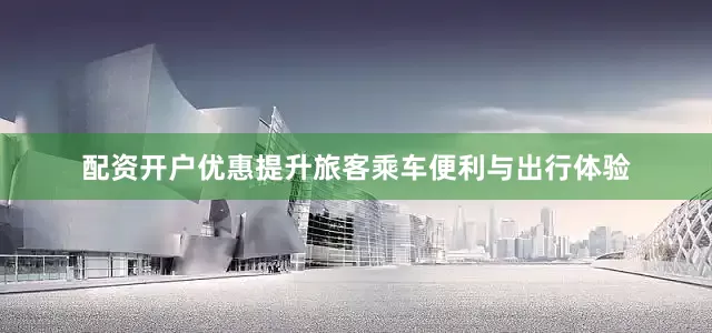 配资开户优惠提升旅客乘车便利与出行体验