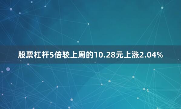 股票杠杆5倍较上周的10.28元上涨2.04%